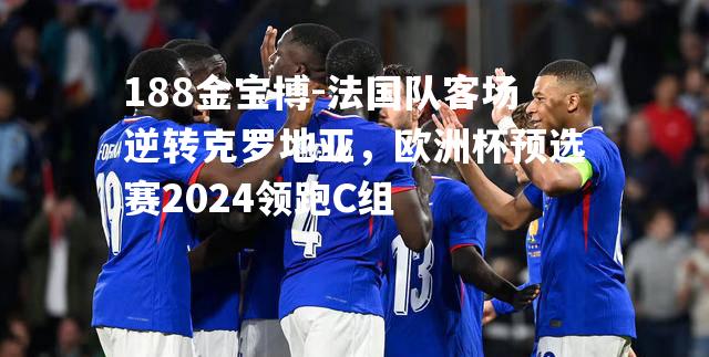 法国队客场逆转克罗地亚，欧洲杯预选赛2024领跑C组