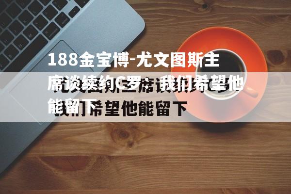 尤文图斯主席谈续约C罗：我们希望他能留下