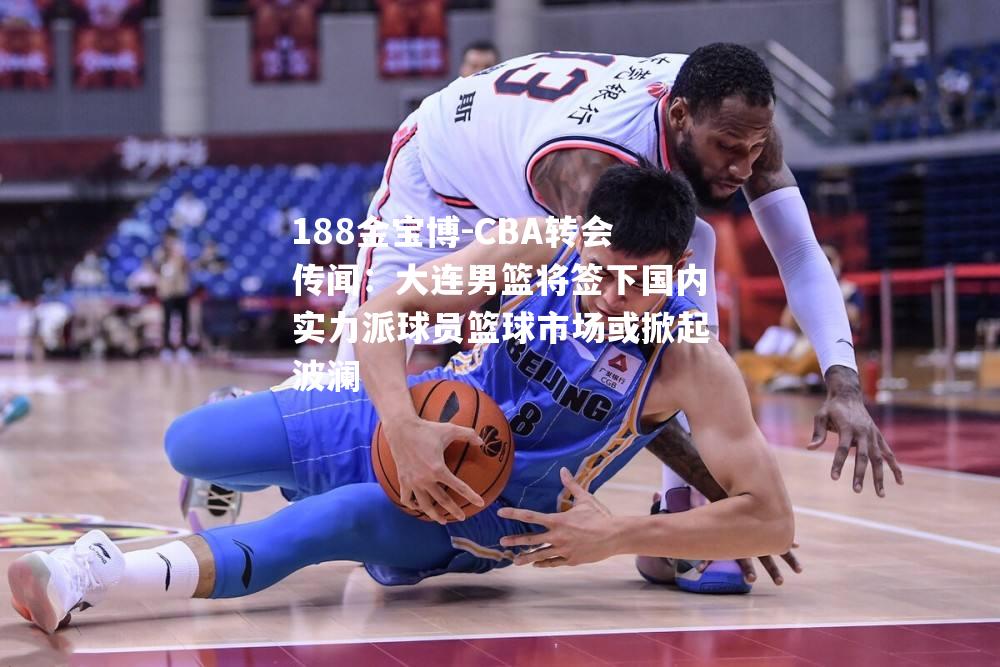 CBA转会传闻：大连男篮将签下国内实力派球员篮球市场或掀起波澜