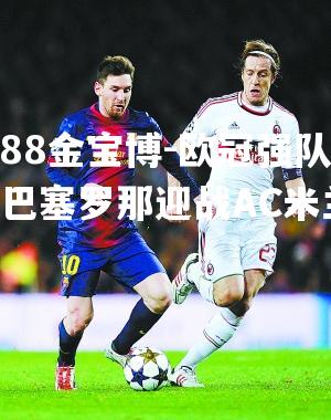 欧冠强队FC巴塞罗那迎战AC米兰