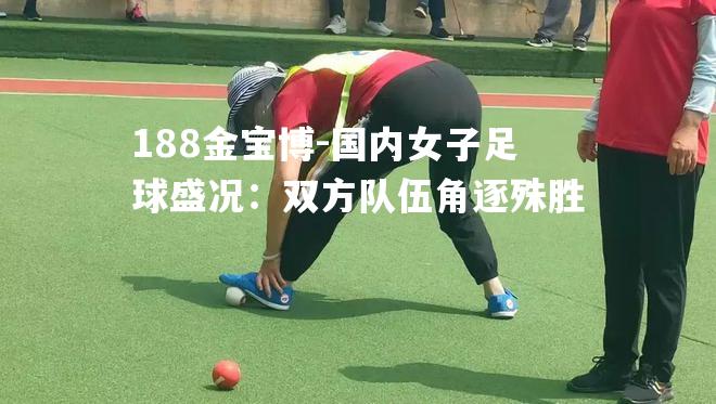 国内女子足球盛况：双方队伍角逐殊胜