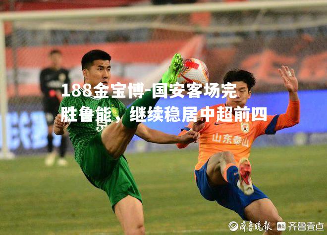 国安客场完胜鲁能，继续稳居中超前四