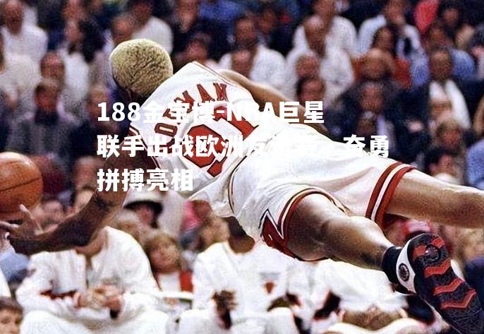 NBA巨星联手出战欧洲友谊赛，奋勇拼搏亮相